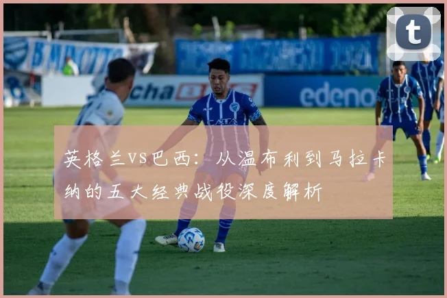 英格兰vs巴西：从温布利到马拉卡纳的五大经典战役深度解析