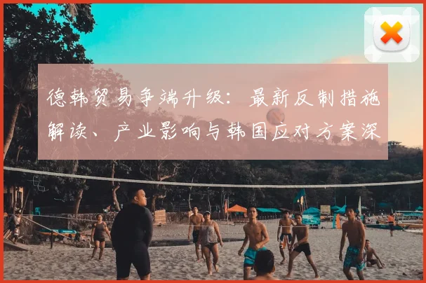 德韩贸易争端升级：最新反制措施解读、产业影响与韩国应对方案深度分析