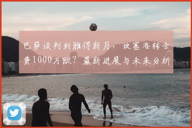巴萨谈判利雅得新月，坎塞洛转会费1000万欧？最新进展与未来分析
